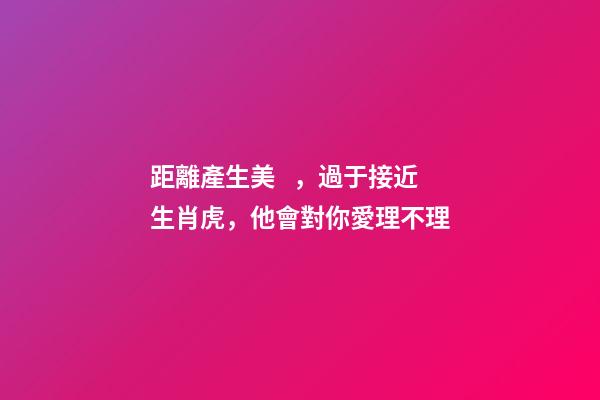 距離產生美，過于接近生肖虎，他會對你愛理不理